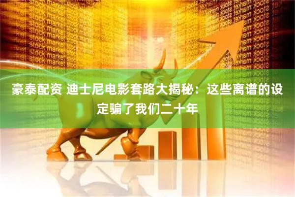豪泰配资 迪士尼电影套路大揭秘：这些离谱的设定骗了我们二十年