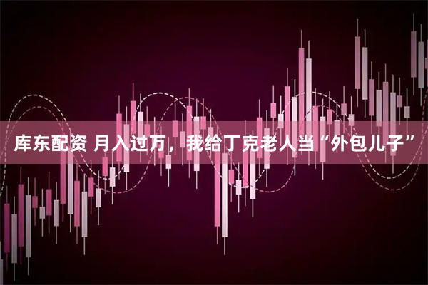 库东配资 月入过万，我给丁克老人当“外包儿子”