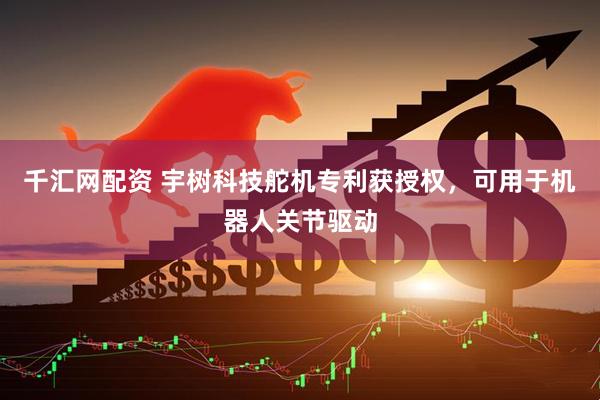 千汇网配资 宇树科技舵机专利获授权，可用于机器人关节驱动