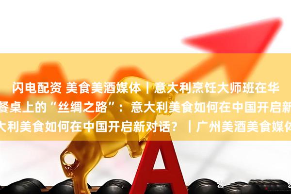闪电配资 美食美酒媒体｜意大利烹饪大师班在华南地区成功举办，一场餐桌上的“丝绸之路”：意大利美食如何在中国开启新对话？｜广州美酒美食媒体