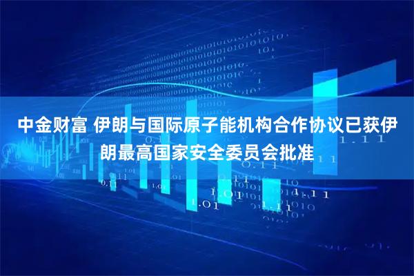 中金财富 伊朗与国际原子能机构合作协议已获伊朗最高国家安全委员会批准