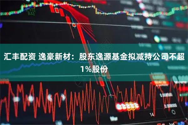 汇丰配资 逸豪新材：股东逸源基金拟减持公司不超1%股份