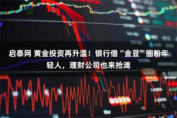 启泰网 黄金投资再升温！银行借“金豆”圈粉年轻人，理财公司也来抢滩