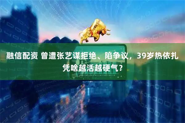 融信配资 曾遭张艺谋拒绝、陷争议，39岁热依扎凭啥越活越硬气？