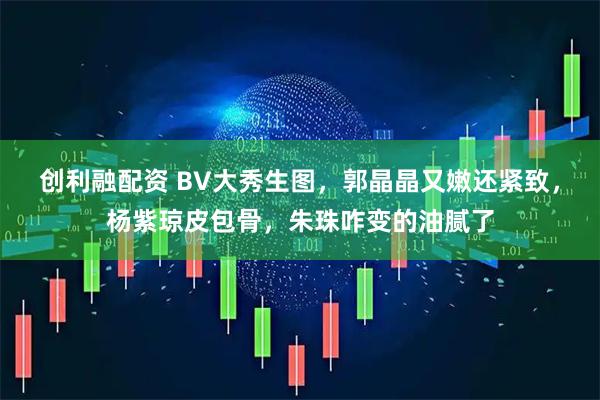 创利融配资 BV大秀生图，郭晶晶又嫩还紧致，杨紫琼皮包骨，朱珠咋变的油腻了