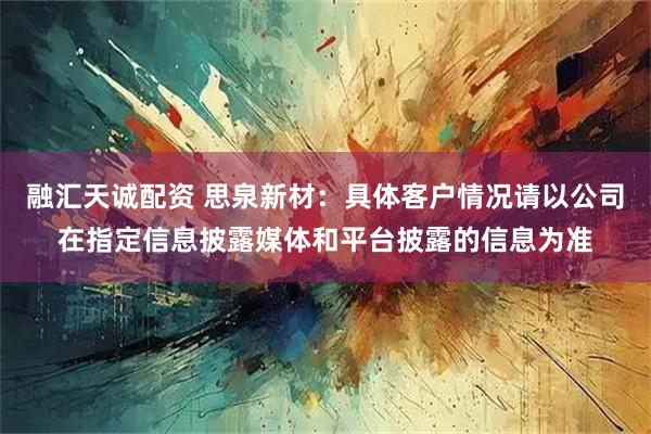 融汇天诚配资 思泉新材：具体客户情况请以公司在指定信息披露媒体和平台披露的信息为准
