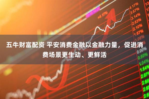 五牛财富配资 平安消费金融以金融力量，促进消费场景更生动、更鲜活