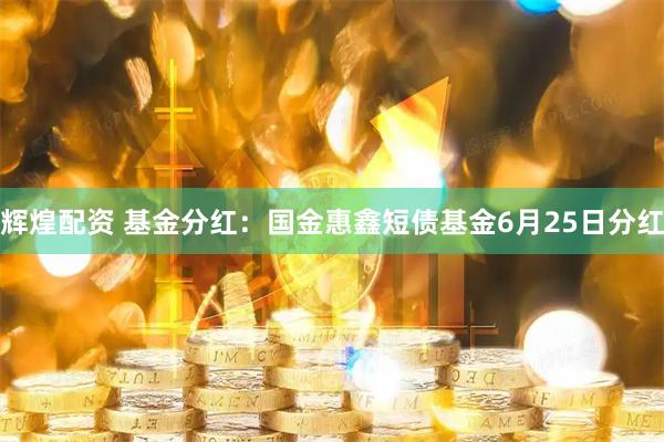 辉煌配资 基金分红：国金惠鑫短债基金6月25日分红