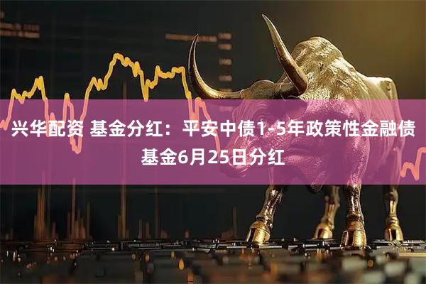 兴华配资 基金分红：平安中债1-5年政策性金融债基金6月25日分红