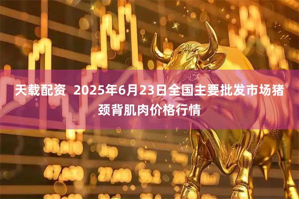 天载配资  2025年6月23日全国主要批发市场猪颈背肌肉价格行情