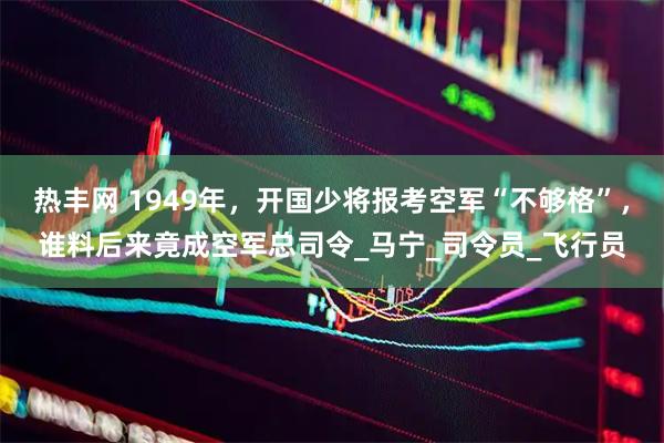 热丰网 1949年，开国少将报考空军“不够格”，谁料后来竟成空军总司令_马宁_司令员_飞行员