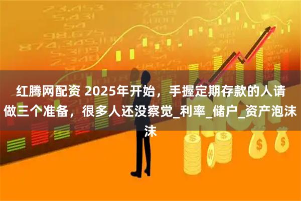 红腾网配资 2025年开始，手握定期存款的人请做三个准备，很多人还没察觉_利率_储户_资产泡沫