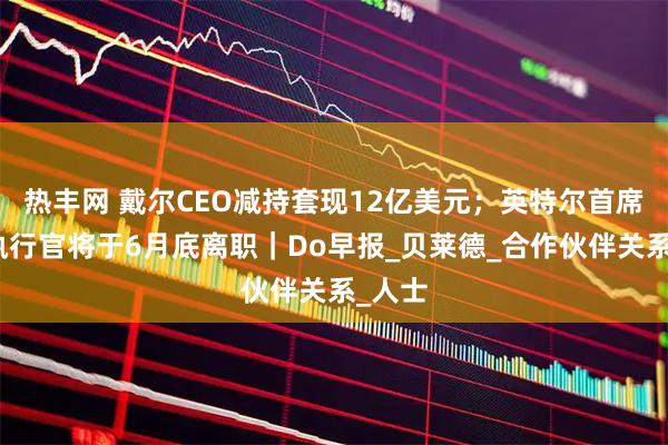 热丰网 戴尔CEO减持套现12亿美元；英特尔首席战略执行官将于6月底离职｜Do早报_贝莱德_合作伙伴关系_人士