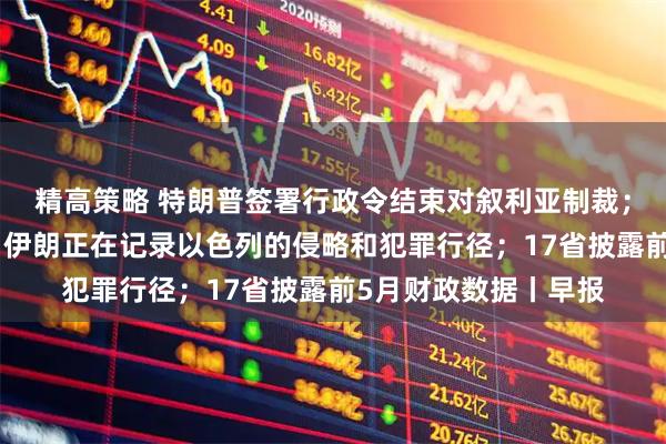 精高策略 特朗普签署行政令结束对叙利亚制裁；伊朗外交部发言人：伊朗正在记录以色列的侵略和犯罪行径；17省披露前5月财政数据丨早报