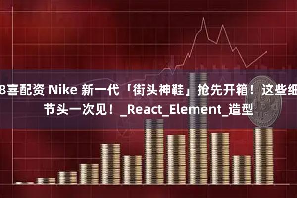 8喜配资 Nike 新一代「街头神鞋」抢先开箱！这些细节头一次见！_React_Element_造型