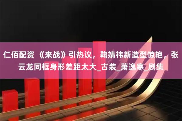 仁佰配资 《来战》引热议,鞠婧祎新造型惊艳,张云龙同框身形差距太大_古装_萧逸寒_剧集