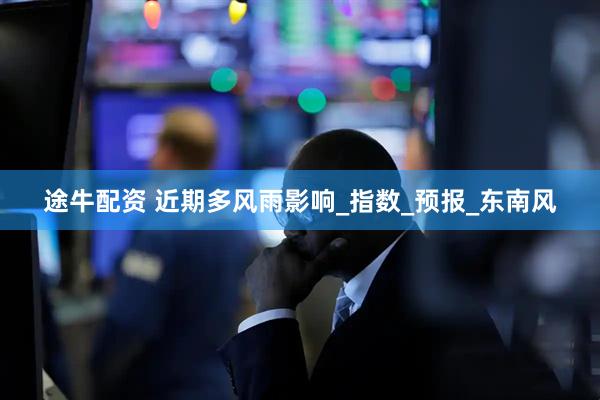 途牛配资 近期多风雨影响_指数_预报_东南风