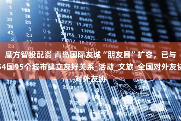 魔方智投配资 青岛国际友城“朋友圈”扩容，已与54国95个城市建立友好关系_活动_文旅_全国对外友协