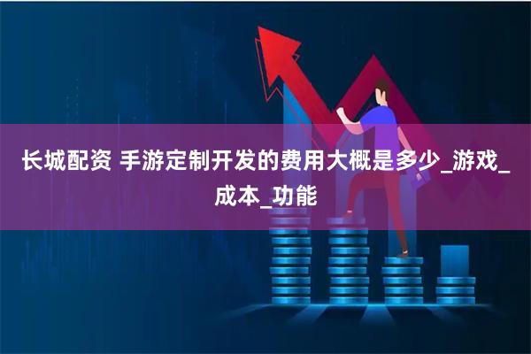 长城配资 手游定制开发的费用大概是多少_游戏_成本_功能