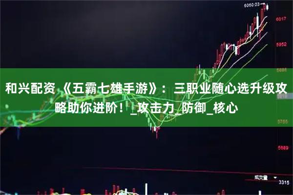 和兴配资 《五霸七雄手游》:三职业随心选升级攻略助你进阶!_攻击力_防御_核心