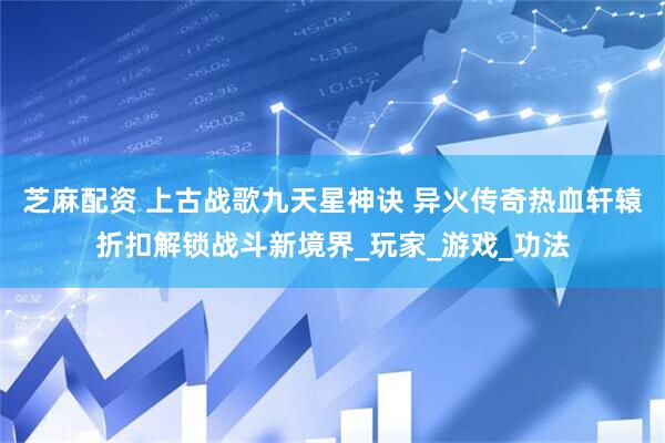 芝麻配资 上古战歌九天星神诀 异火传奇热血轩辕折扣解锁战斗新境界_玩家_游戏_功法