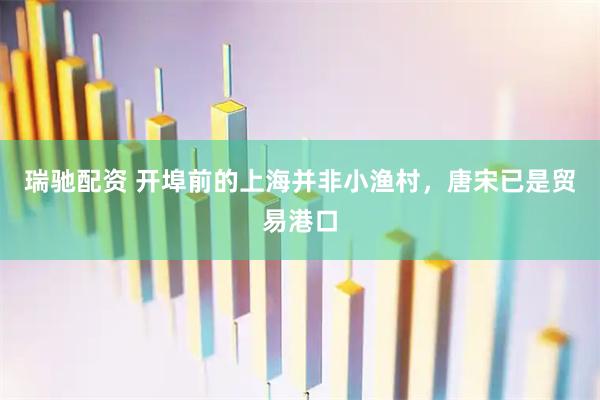瑞驰配资 开埠前的上海并非小渔村，唐宋已是贸易港口