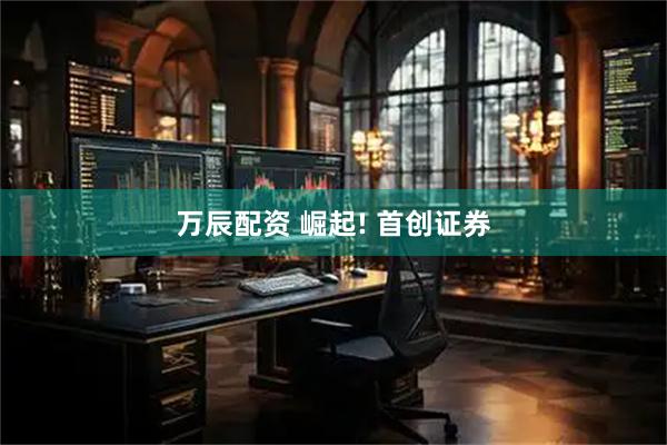 万辰配资 崛起! 首创证券