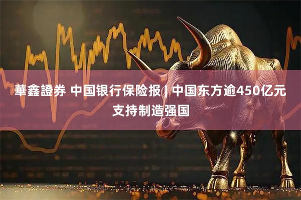 華鑫證券 中国银行保险报 | 中国东方逾450亿元支持制造强国