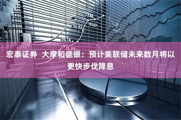 宏泰证券  大摩和德银：预计美联储未来数月将以更快步伐降息