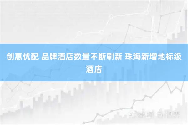 创惠优配 品牌酒店数量不断刷新 珠海新增地标级酒店
