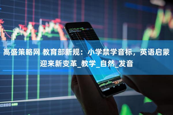 高盛策略网 教育部新规：小学禁学音标，英语启蒙迎来新变革_教学_自然_发音