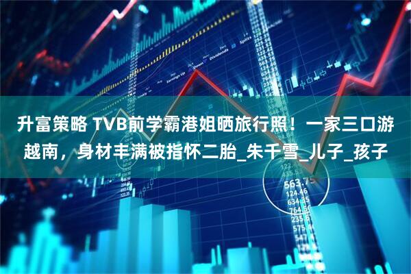 升富策略 TVB前学霸港姐晒旅行照！一家三口游越南，身材丰满被指怀二胎_朱千雪_儿子_孩子