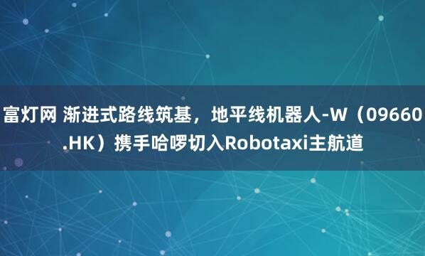 富灯网 渐进式路线筑基，地平线机器人-W（09660.HK）携手哈啰切入Robotaxi主航道