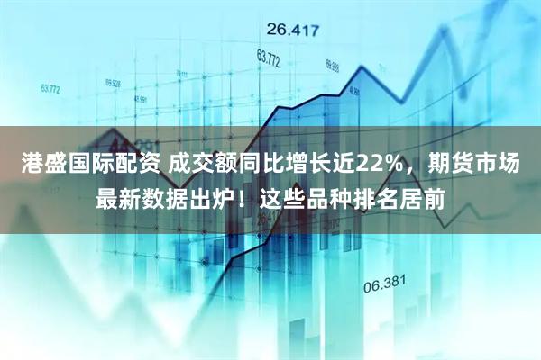港盛国际配资 成交额同比增长近22%，期货市场最新数据出炉！这些品种排名居前