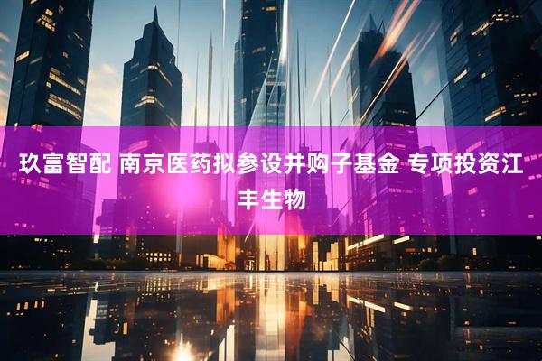 玖富智配 南京医药拟参设并购子基金 专项投资江丰生物