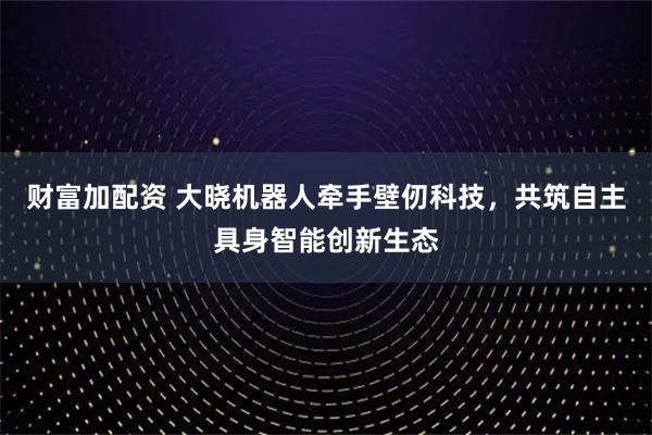 财富加配资 大晓机器人牵手壁仞科技，共筑自主具身智能创新生态
