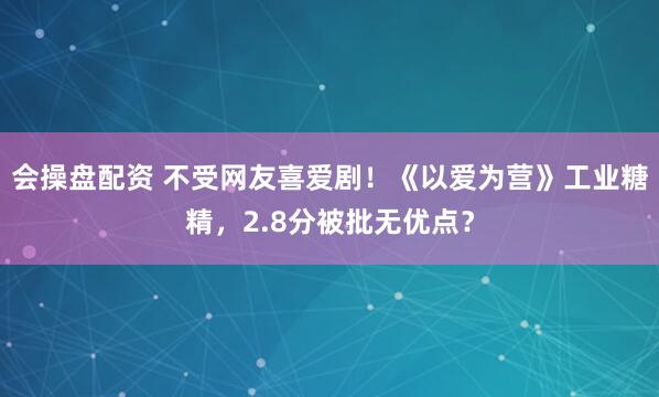 会操盘配资 不受网友喜爱剧！《以爱为营》工业糖精，2.8分被批无优点？