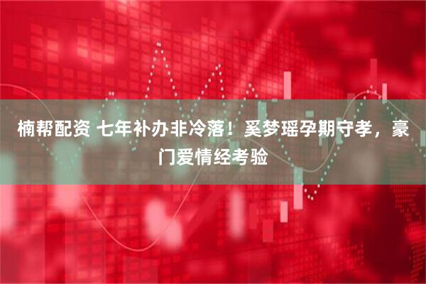 楠帮配资 七年补办非冷落！奚梦瑶孕期守孝，豪门爱情经考验