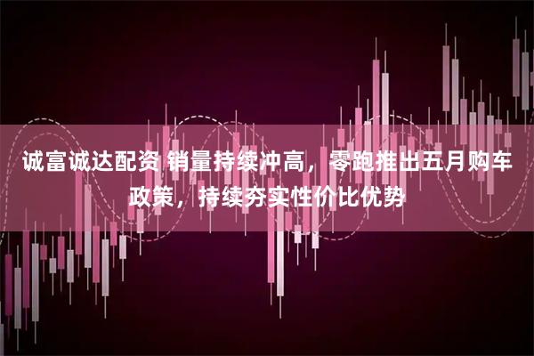 诚富诚达配资 销量持续冲高，零跑推出五月购车政策，持续夯实性价比优势