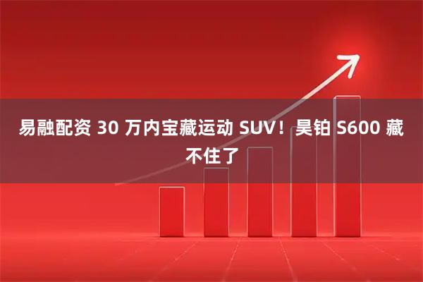 易融配资 30 万内宝藏运动 SUV！昊铂 S600 藏不住了
