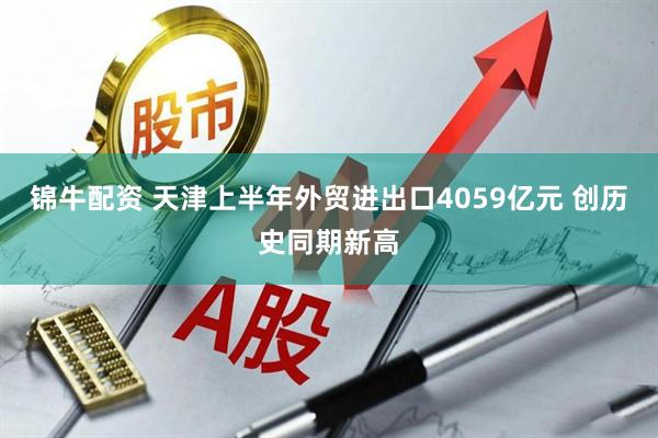 锦牛配资 天津上半年外贸进出口4059亿元 创历史同期新高