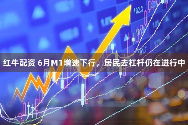 红牛配资 6月M1增速下行，居民去杠杆仍在进行中